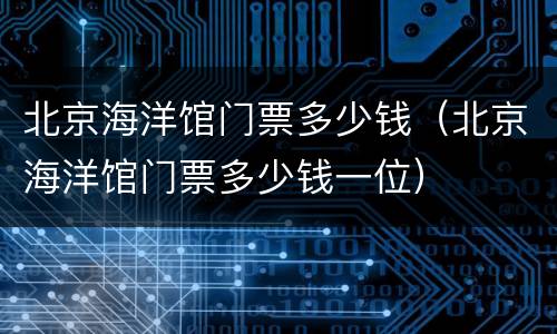 北京海洋馆门票多少钱（北京海洋馆门票多少钱一位）
