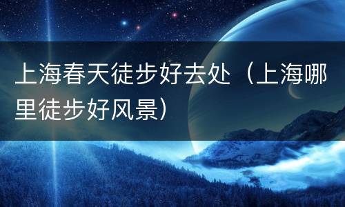 上海春天徒步好去处（上海哪里徒步好风景）