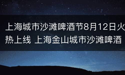 上海城市沙滩啤酒节8月12日火热上线 上海金山城市沙滩啤酒节