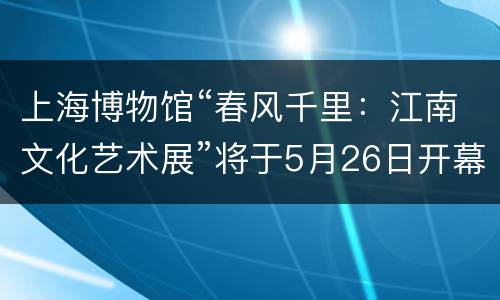 上海博物馆“春风千里：江南文化艺术展”将于5月26日开幕