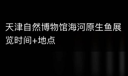 天津自然博物馆海河原生鱼展览时间+地点