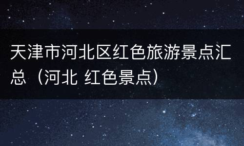 天津市河北区红色旅游景点汇总（河北 红色景点）
