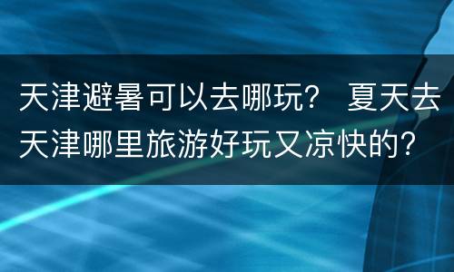 天津避暑可以去哪玩？ 夏天去天津哪里旅游好玩又凉快的?