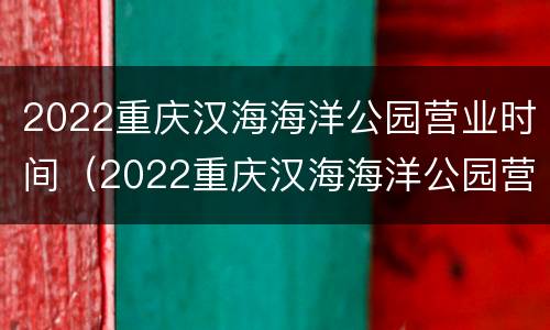 2022重庆汉海海洋公园营业时间（2022重庆汉海海洋公园营业时间表）