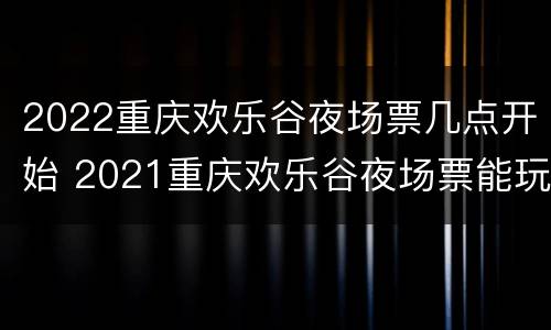 2022重庆欢乐谷夜场票几点开始 2021重庆欢乐谷夜场票能玩哪些