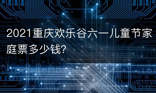 2021重庆欢乐谷六一儿童节家庭票多少钱？