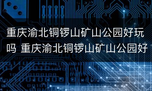 重庆渝北铜锣山矿山公园好玩吗 重庆渝北铜锣山矿山公园好玩吗值得去吗