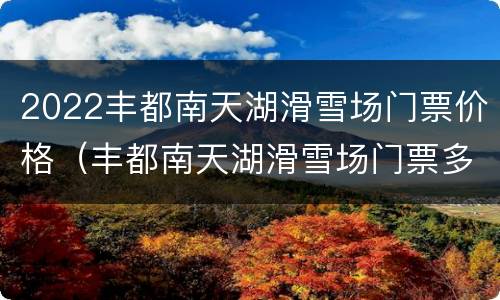 2022丰都南天湖滑雪场门票价格（丰都南天湖滑雪场门票多少）