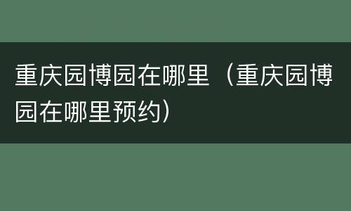 重庆园博园在哪里（重庆园博园在哪里预约）