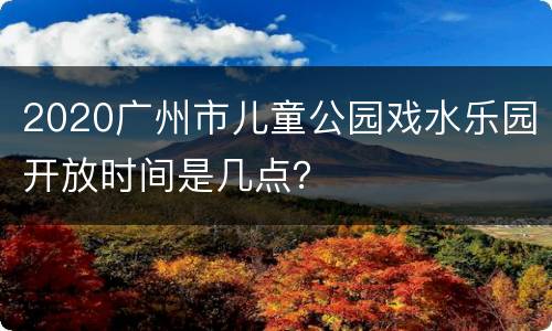 2020广州市儿童公园戏水乐园开放时间是几点？