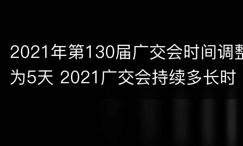 2021年第130届广交会时间调整为5天 2021广交会持续多长时间