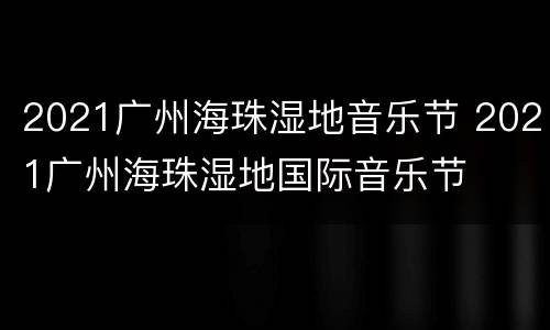 2021广州海珠湿地音乐节 2021广州海珠湿地国际音乐节