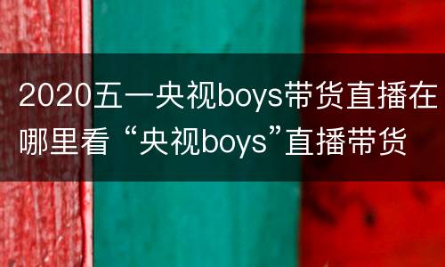 2020五一央视boys带货直播在哪里看 “央视boys”直播带货3小时卖5亿,直播综艺化大势所趋?