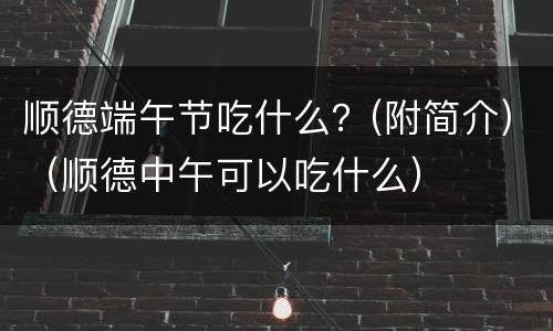 顺德端午节吃什么？(附简介)（顺德中午可以吃什么）
