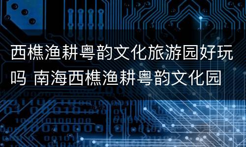 西樵渔耕粤韵文化旅游园好玩吗 南海西樵渔耕粤韵文化园