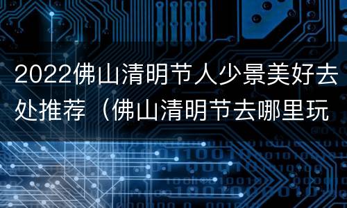 2022佛山清明节人少景美好去处推荐（佛山清明节去哪里玩）
