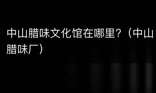 中山腊味文化馆在哪里?（中山腊味厂）