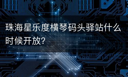 珠海星乐度横琴码头驿站什么时候开放？