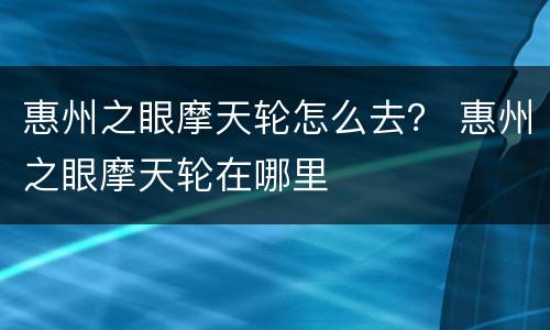 惠州之眼摩天轮怎么去？ 惠州之眼摩天轮在哪里