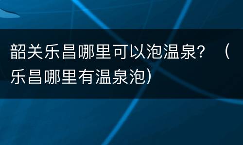 韶关乐昌哪里可以泡温泉？（乐昌哪里有温泉泡）