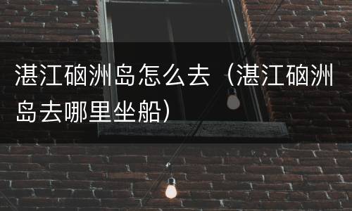湛江硇洲岛怎么去（湛江硇洲岛去哪里坐船）