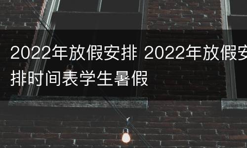 2022年放假安排 2022年放假安排时间表学生暑假