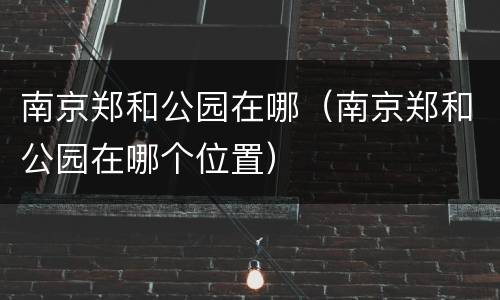 南京郑和公园在哪（南京郑和公园在哪个位置）