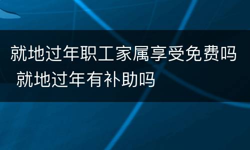 就地过年职工家属享受免费吗 就地过年有补助吗