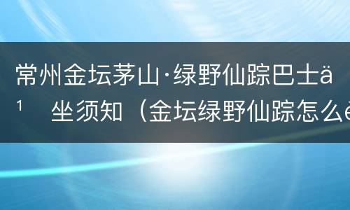 常州金坛茅山·绿野仙踪巴士乘坐须知（金坛绿野仙踪怎么走）