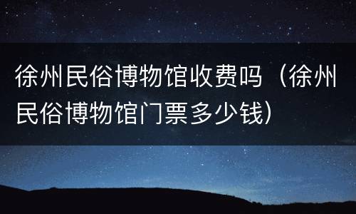 徐州民俗博物馆收费吗（徐州民俗博物馆门票多少钱）