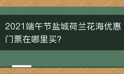 2021端午节盐城荷兰花海优惠门票在哪里买？