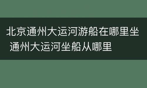 北京通州大运河游船在哪里坐 通州大运河坐船从哪里