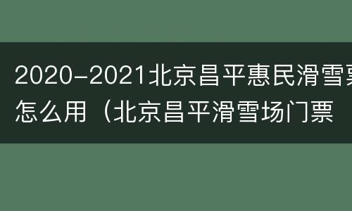 2020-2021北京昌平惠民滑雪票怎么用（北京昌平滑雪场门票）