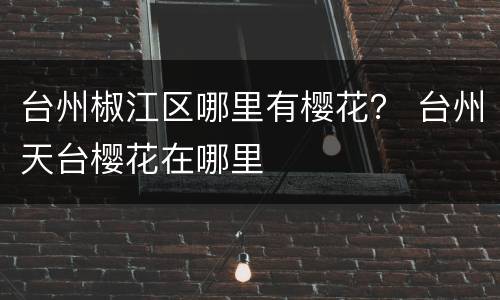 台州椒江区哪里有樱花？ 台州天台樱花在哪里