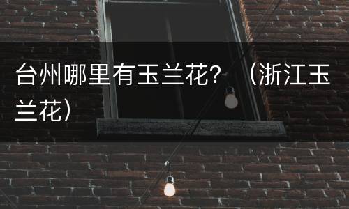 台州哪里有玉兰花？（浙江玉兰花）