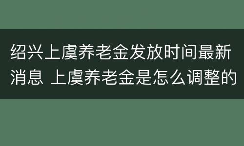 绍兴上虞养老金发放时间最新消息 上虞养老金是怎么调整的查询