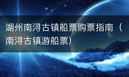 湖州南浔古镇船票购票指南（南浔古镇游船票）