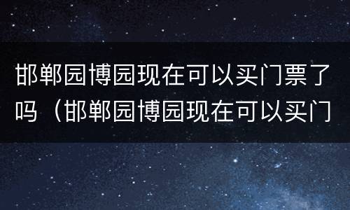 邯郸园博园现在可以买门票了吗（邯郸园博园现在可以买门票了吗）