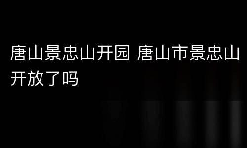 唐山景忠山开园 唐山市景忠山开放了吗