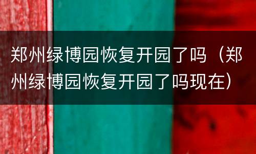 郑州绿博园恢复开园了吗（郑州绿博园恢复开园了吗现在）