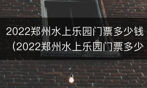 2022郑州水上乐园门票多少钱（2022郑州水上乐园门票多少钱啊）