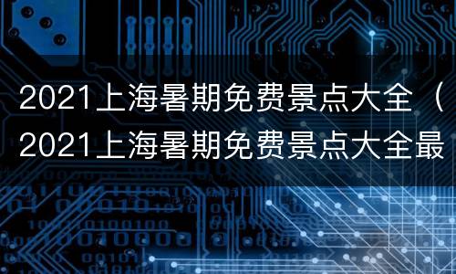 2021上海暑期免费景点大全（2021上海暑期免费景点大全最新）