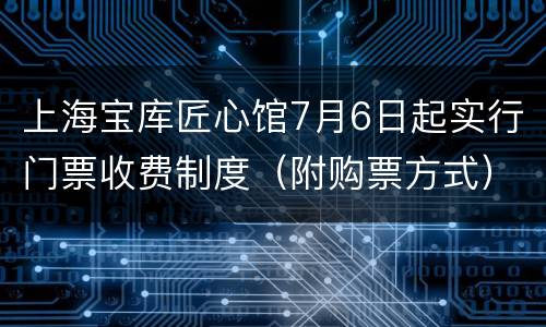 上海宝库匠心馆7月6日起实行门票收费制度（附购票方式）