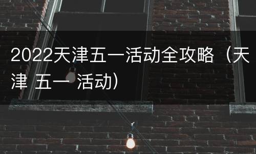 2022天津五一活动全攻略（天津 五一 活动）