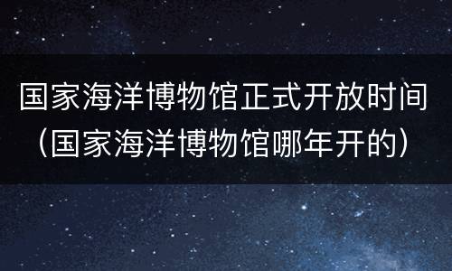 国家海洋博物馆正式开放时间（国家海洋博物馆哪年开的）