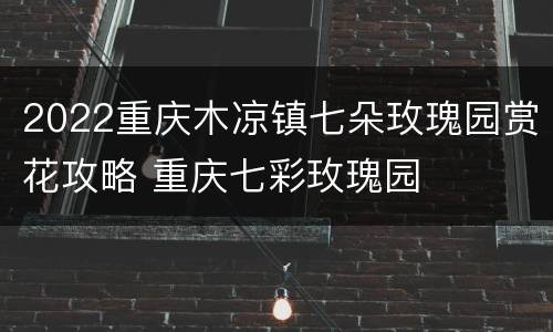 2022重庆木凉镇七朵玫瑰园赏花攻略 重庆七彩玫瑰园