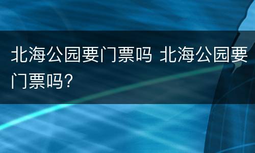 北海公园要门票吗 北海公园要门票吗?