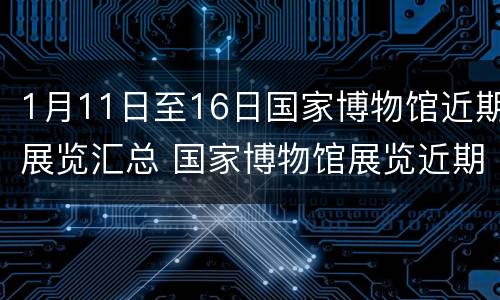 1月11日至16日国家博物馆近期展览汇总 国家博物馆展览近期展展览