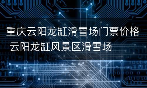 重庆云阳龙缸滑雪场门票价格 云阳龙缸风景区滑雪场