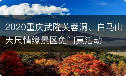 2020重庆武隆芙蓉洞、白马山天尺情缘景区免门票活动